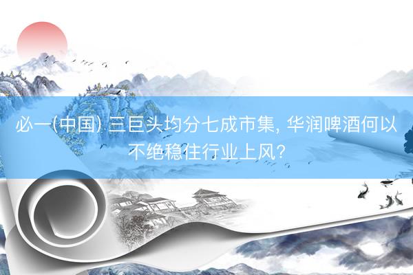 必一(中国) 三巨头均分七成市集， 华润啤酒何以不绝稳住行业上风?