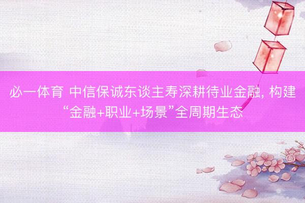 必一体育 中信保诚东谈主寿深耕待业金融， 构建“金融+职业+场景”全周期生态