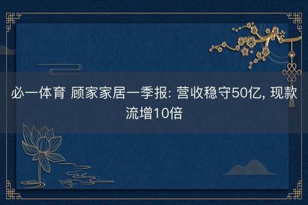 必一体育 顾家家居一季报: 营收稳守50亿， 现款流增10倍