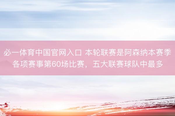 必一体育中国官网入口 本轮联赛是阿森纳本赛季各项赛事第60场比赛，五大联赛球队中最多