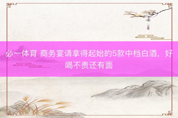 必一体育 商务宴请拿得起始的5款中档白酒，好喝不贵还有面