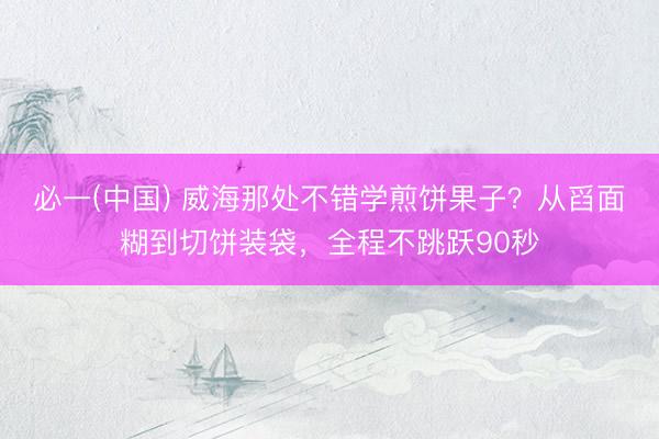 必一(中国) 威海那处不错学煎饼果子？从舀面糊到切饼装袋，全程不跳跃90秒