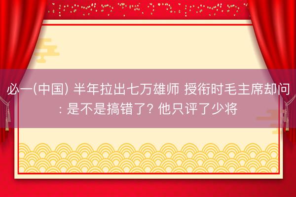 必一(中国) 半年拉出七万雄师 授衔时毛主席却问: 是不是搞错了? 他只评了少将
