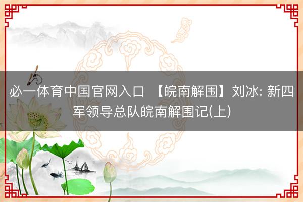 必一体育中国官网入口 【皖南解围】刘冰: 新四军领导总队皖南解围记(上)