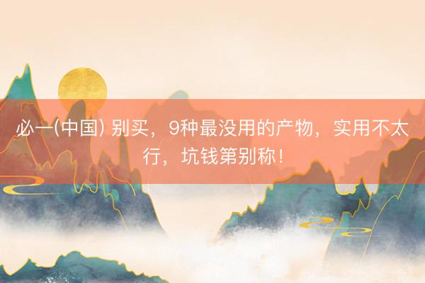 必一(中国) 别买，9种最没用的产物，实用不太行，坑钱第别称！