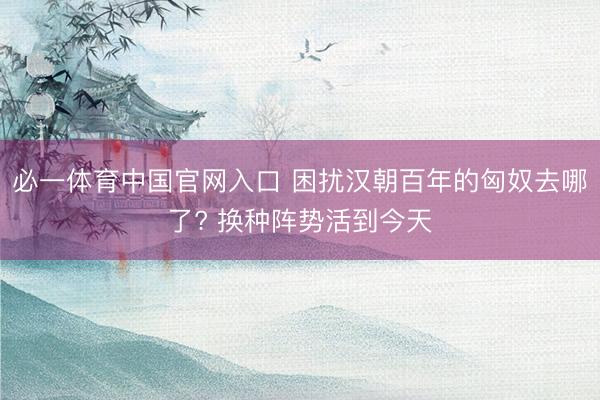 必一体育中国官网入口 困扰汉朝百年的匈奴去哪了? 换种阵势活到今天