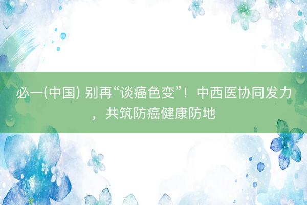 必一(中国) 别再“谈癌色变”！中西医协同发力，共筑防癌健康防地