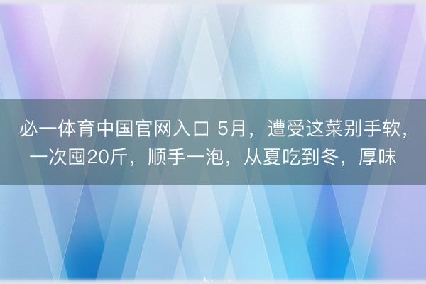 必一体育中国官网入口 5月，遭受这菜别手软，一次囤20斤，顺手一泡，从夏吃到冬，厚味