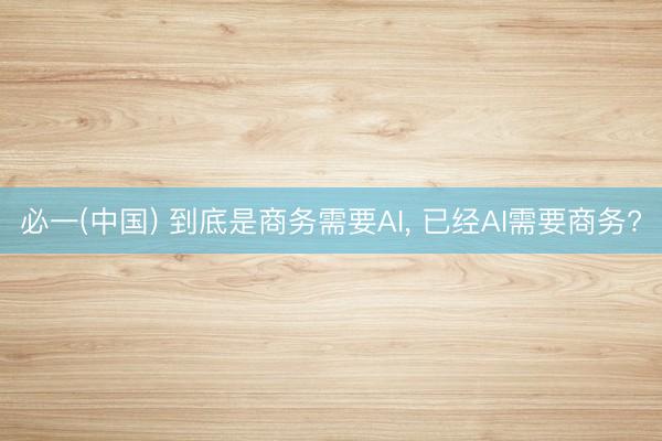 必一(中国) 到底是商务需要AI， 已经AI需要商务?