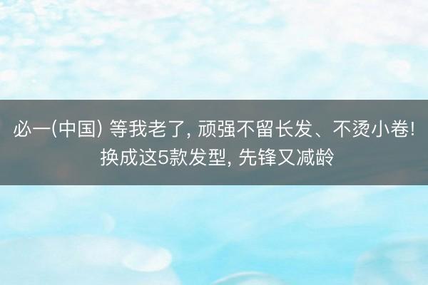 必一(中国) 等我老了， 顽强不留长发、不烫小卷! 换成这5款发型， 先锋又减龄