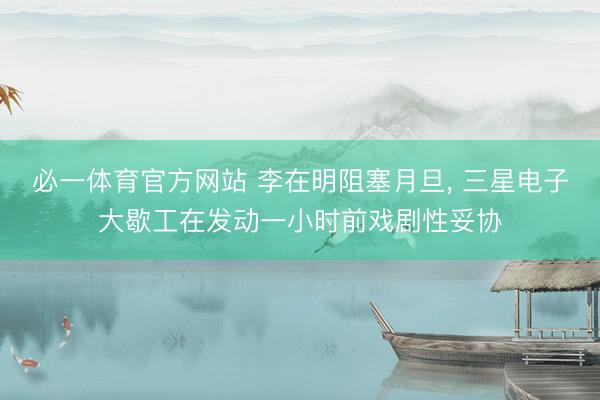 必一体育官方网站 李在明阻塞月旦, 三星电子大歇工在发动一小时前戏剧性妥协