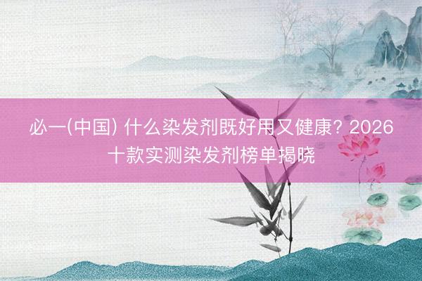 必一(中国) 什么染发剂既好用又健康? 2026十款实测染发剂榜单揭晓