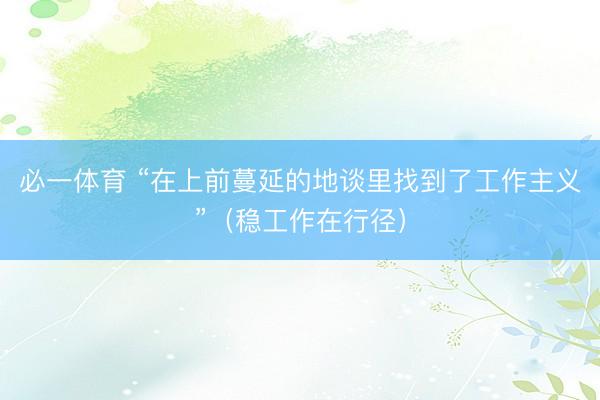 必一体育 “在上前蔓延的地谈里找到了工作主义”（稳工作在行径）