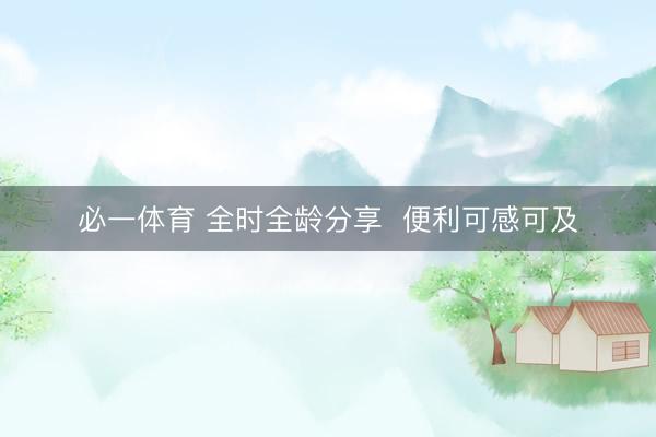 必一体育 全时全龄分享 便利可感可及