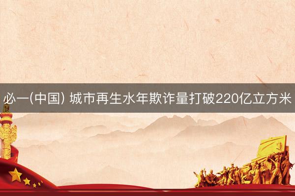 必一(中国) 城市再生水年欺诈量打破220亿立方米