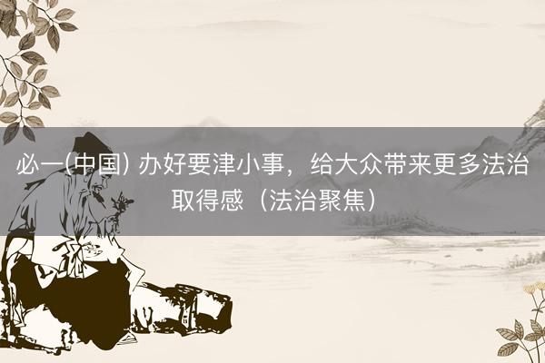 必一(中国) 办好要津小事，给大众带来更多法治取得感（法治聚焦）