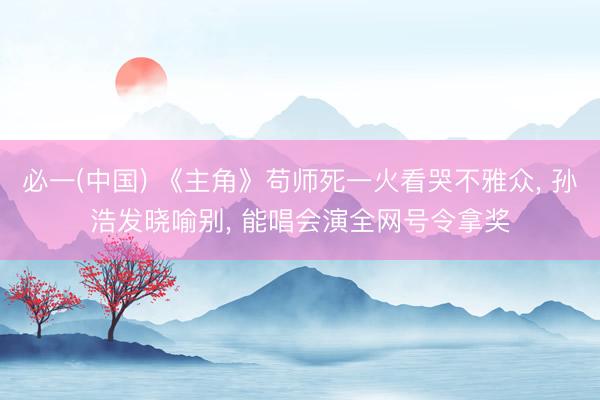必一(中国) 《主角》苟师死一火看哭不雅众， 孙浩发晓喻别， 能唱会演全网号令拿奖