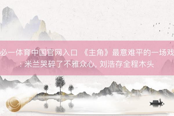必一体育中国官网入口 《主角》最意难平的一场戏: 米兰哭碎了不雅众心， 刘浩存全程木头