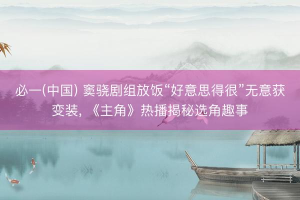 必一(中国) 窦骁剧组放饭“好意思得很”无意获变装， 《主角》热播揭秘选角趣事