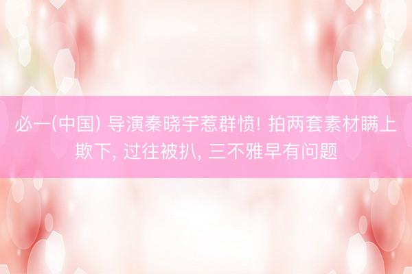必一(中国) 导演秦晓宇惹群愤! 拍两套素材瞒上欺下, 过往被扒, 三不雅早有问题