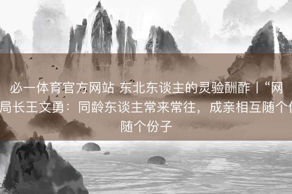 必一体育官方网站 东北东谈主的灵验酬酢丨“网红”局长王文勇:同龄东谈主常来常往,成亲相互随个份子