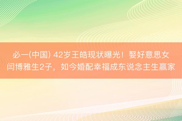必一(中国) 42岁王皓现状曝光!娶好意思女闫博雅生2子,如今婚配幸福成东说念主生赢家