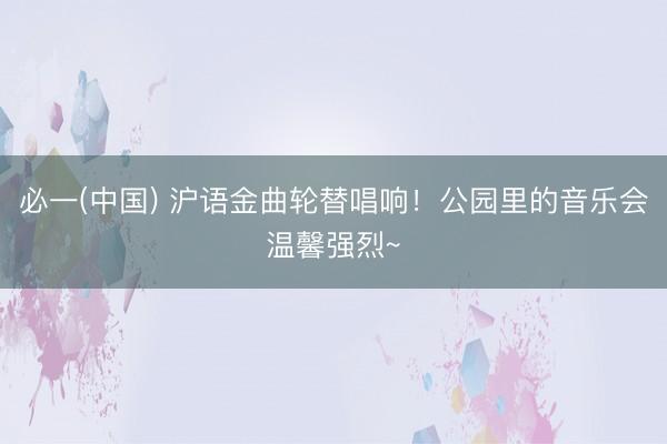 必一(中国) 沪语金曲轮替唱响！公园里的音乐会温馨强烈~