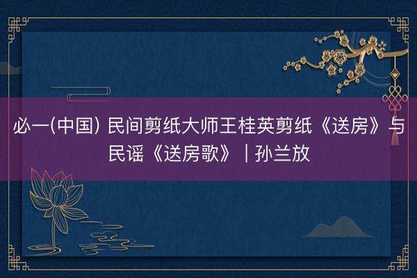 必一(中国) 民间剪纸大师王桂英剪纸《送房》与民谣《送房歌》 | 孙兰放