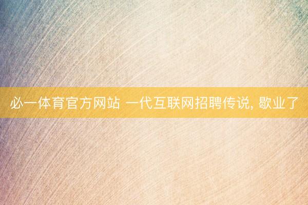 必一体育官方网站 一代互联网招聘传说， 歇业了