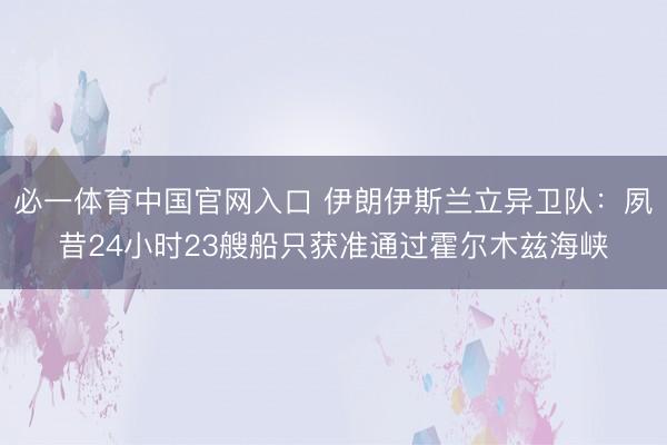 必一体育中国官网入口 伊朗伊斯兰立异卫队：夙昔24小时23艘船只获准通过霍尔木兹海峡