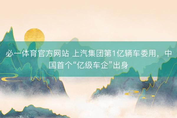 必一体育官方网站 上汽集团第1亿辆车委用，中国首个“亿级车企”出身