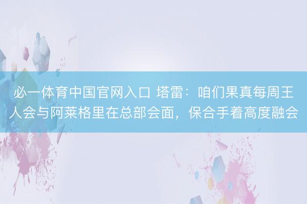 必一体育中国官网入口 塔雷：咱们果真每周王人会与阿莱格里在总部会面，保合手着高度融会
