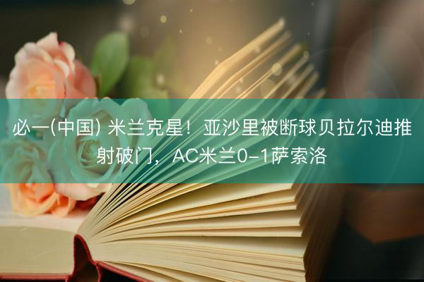 必一(中国) 米兰克星！亚沙里被断球贝拉尔迪推射破门，AC米兰0-1萨索洛