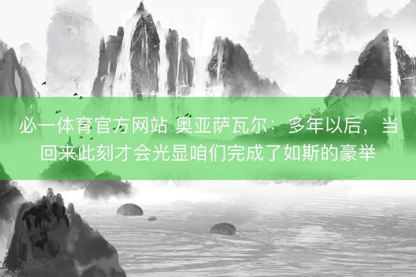 必一体育官方网站 奥亚萨瓦尔：多年以后，当回来此刻才会光显咱们完成了如斯的豪举