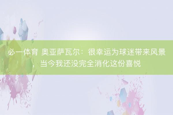 必一体育 奥亚萨瓦尔:很幸运为球迷带来风景,当今我还没完全消化这份喜悦