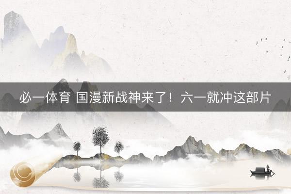 必一体育 国漫新战神来了！六一就冲这部片