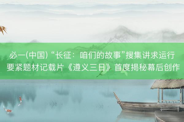 必一(中国) “长征：咱们的故事”搜集讲求运行 要紧题材记载片《遵义三日》首度揭秘幕后创作