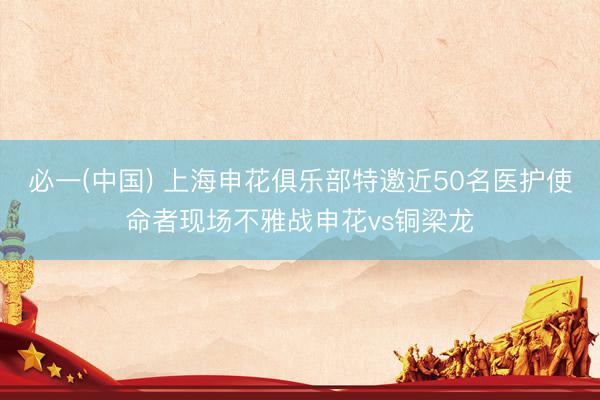 必一(中国) 上海申花俱乐部特邀近50名医护使命者现场不雅战申花vs铜梁龙