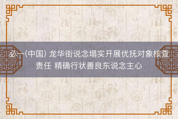 必一(中国) 龙华街说念塌实开展优抚对象核查责任 精确行状善良东说念主心