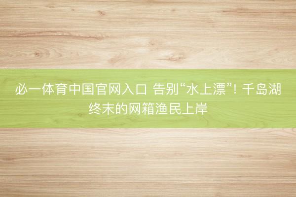 必一体育中国官网入口 告别“水上漂”! 千岛湖终末的网箱渔民上岸
