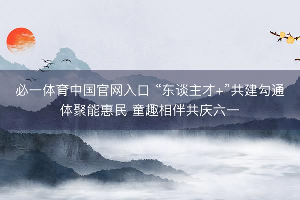 必一体育中国官网入口 “东谈主才+”共建勾通体聚能惠民 童趣相伴共庆六一