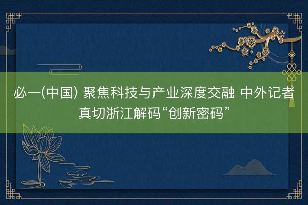 必一(中国) 聚焦科技与产业深度交融 中外记者真切浙江解码“创新密码”