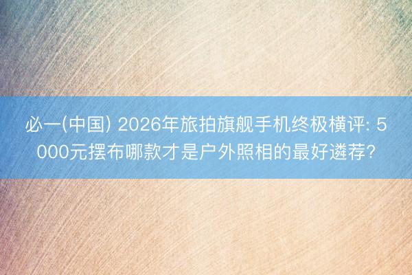 必一(中国) 2026年旅拍旗舰手机终极横评: 5000元摆布哪款才是户外照相的最好遴荐?