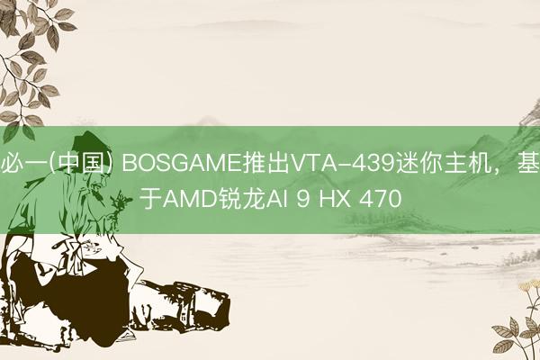 必一(中国) BOSGAME推出VTA-439迷你主机,基于AMD锐龙AI 9 HX 470