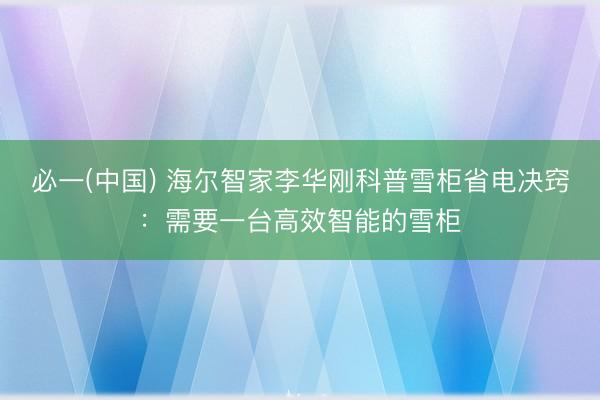 必一(中国) 海尔智家李华刚科普雪柜省电决窍：需要一台高效智能的雪柜