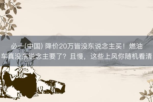 必一(中国) 降价20万皆没东说念主买！燃油车真没东说念主要了？且慢，这些上风你随机看清