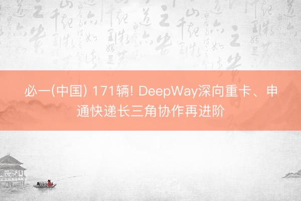 必一(中国) 171辆! DeepWay深向重卡、申通快递长三角协作再进阶