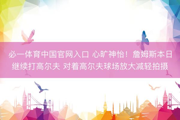 必一体育中国官网入口 心旷神怡！詹姆斯本日继续打高尔夫 对着高尔夫球场放大减轻拍摄