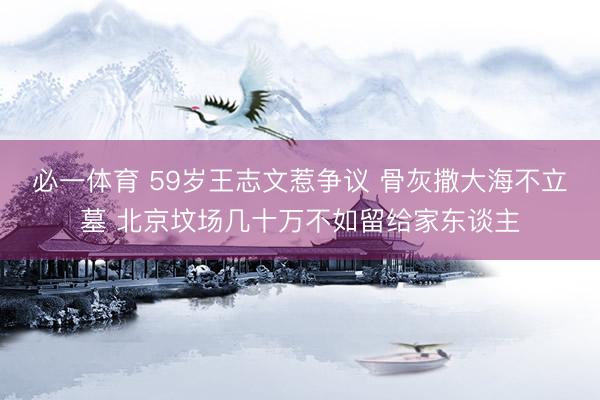 必一体育 59岁王志文惹争议 骨灰撒大海不立墓 北京坟场几十万不如留给家东谈主