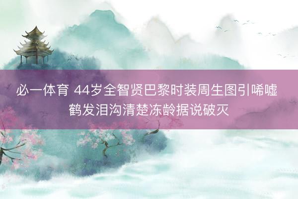 必一体育 44岁全智贤巴黎时装周生图引唏嘘 鹤发泪沟清楚冻龄据说破灭